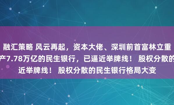 融汇策略 风云再起，资本大佬、深圳前首富林立重磅出手！盯上总资产7.78万亿的民生银行，已逼近举牌线！ 股权分散的民生银行格局大变