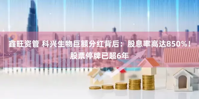 鑫旺资管 科兴生物巨额分红背后：股息率高达850%！股票停牌已超6年