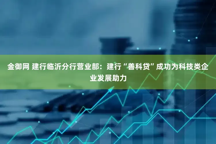 金御网 建行临沂分行营业部：建行“善科贷”成功为科技类企业发展助力