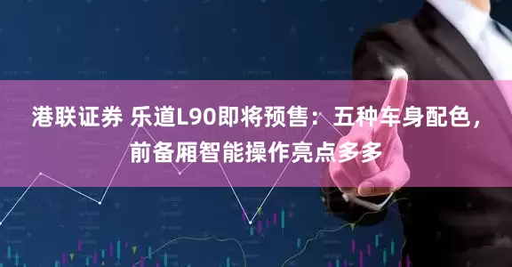 港联证券 乐道L90即将预售：五种车身配色，前备厢智能操作亮点多多