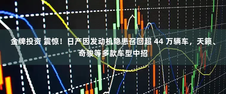 金牌投资 震惊！日产因发动机隐患召回超 44 万辆车，天籁、奇骏等多款车型中招