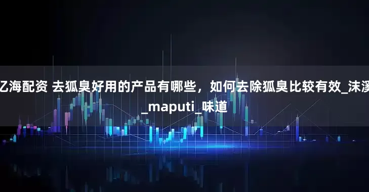 亿海配资 去狐臭好用的产品有哪些，如何去除狐臭比较有效_沫溪_maputi_味道
