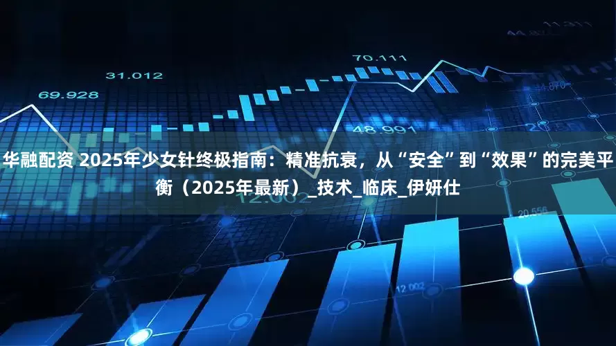 华融配资 2025年少女针终极指南：精准抗衰，从“安全”到“效果”的完美平衡（2025年最新）_技术_临床_伊妍仕