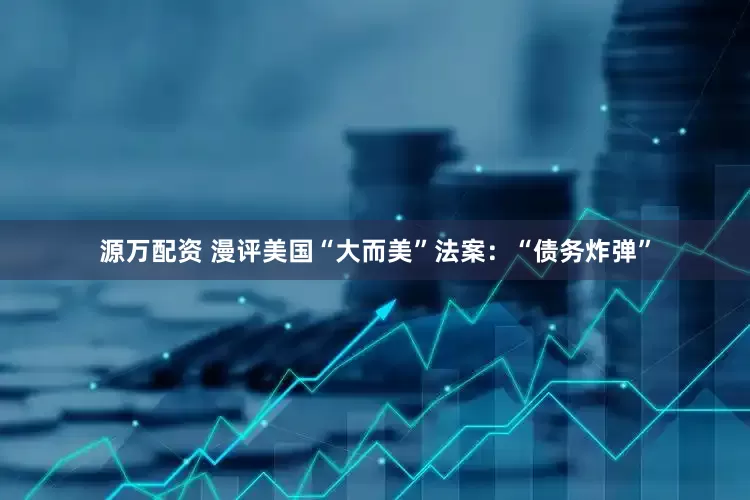 源万配资 漫评美国“大而美”法案：“债务炸弹”