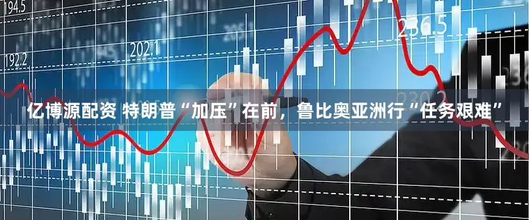 亿博源配资 特朗普“加压”在前，鲁比奥亚洲行“任务艰难”