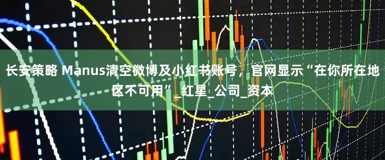 长安策略 Manus清空微博及小红书账号，官网显示“在你所在地区不可用”_红星_公司_资本