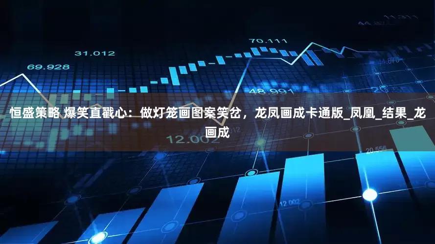 恒盛策略 爆笑直戳心：做灯笼画图案笑岔，龙凤画成卡通版_凤凰_结果_龙画成