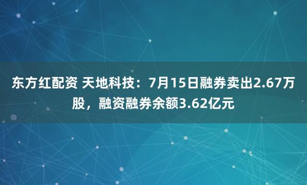 东方红配资 天地科技：7月15日融券卖出2.67万股，融资融券余额3.62亿元