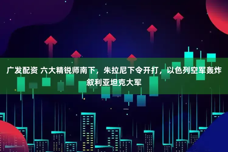 广发配资 六大精锐师南下，朱拉尼下令开打，以色列空军轰炸叙利亚坦克大军