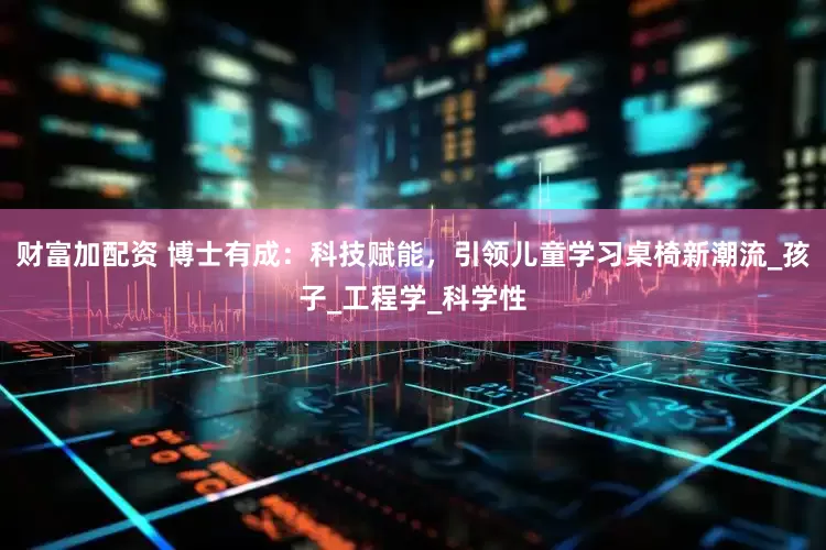 财富加配资 博士有成：科技赋能，引领儿童学习桌椅新潮流_孩子_工程学_科学性