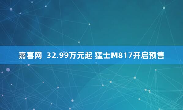 嘉喜网  32.99万元起 猛士M817开启预售