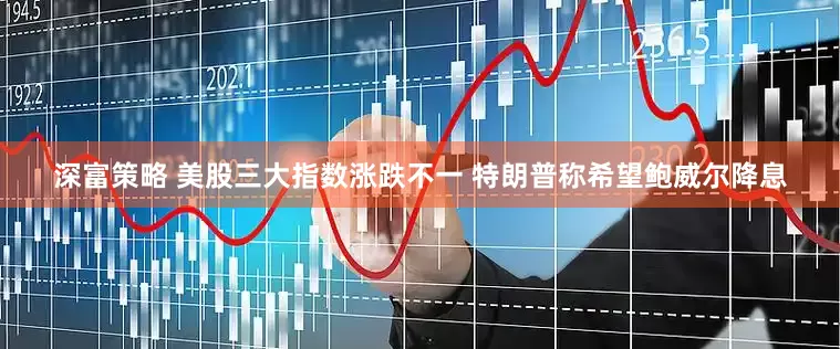 深富策略 美股三大指数涨跌不一 特朗普称希望鲍威尔降息