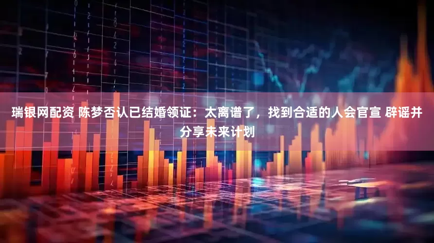 瑞银网配资 陈梦否认已结婚领证：太离谱了，找到合适的人会官宣 辟谣并分享未来计划