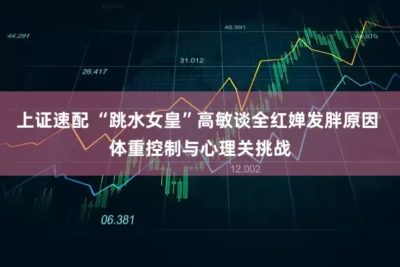 上证速配 “跳水女皇”高敏谈全红婵发胖原因 体重控制与心理关挑战