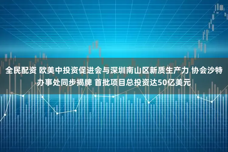 全民配资 欧美中投资促进会与深圳南山区新质生产力 协会沙特办事处同步揭牌 首批项目总投资达50亿美元