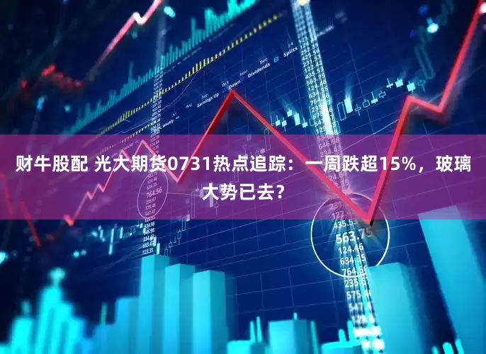 财牛股配 光大期货0731热点追踪：一周跌超15%，玻璃大势已去？