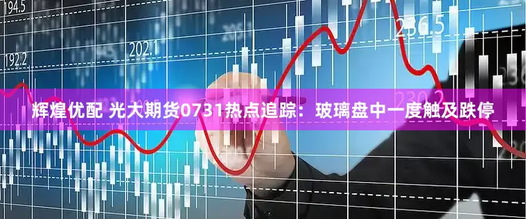 辉煌优配 光大期货0731热点追踪：玻璃盘中一度触及跌停