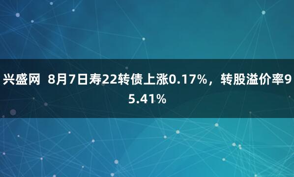 兴盛网  8月7日寿22转债上涨0.17%，转股溢价率95.41%