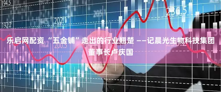 乐启网配资 “五金铺”走出的行业翘楚 ——记晨光生物科技集团董事长卢庆国
