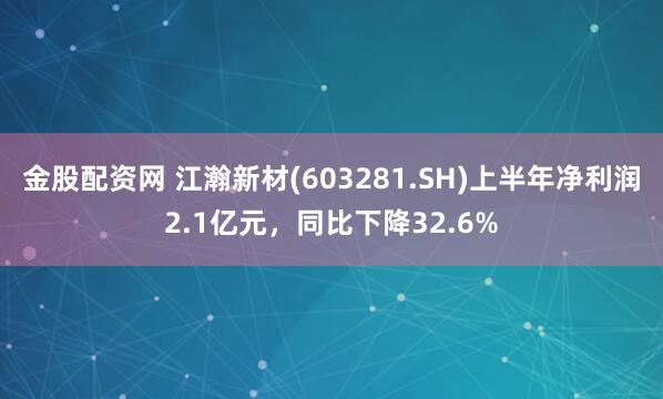 金股配资网 江瀚新材(603281.SH)上半年净利润2.1亿元，同比下降32.6%