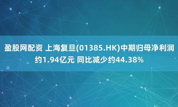盈股网配资 上海复旦(01385.HK)中期归母净利润约1.94亿元 同比减少约44.38%