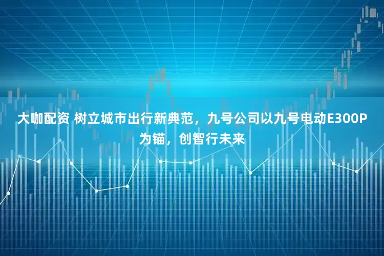 大咖配资 树立城市出行新典范，九号公司以九号电动E300P为锚，创智行未来