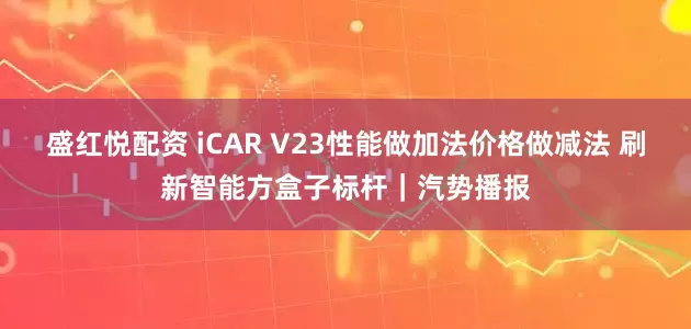 盛红悦配资 iCAR V23性能做加法价格做减法 刷新智能方盒子标杆｜汽势播报