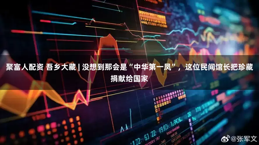 聚富人配资 吾乡大藏 | 没想到那会是“中华第一凤”，这位民间馆长把珍藏捐献给国家