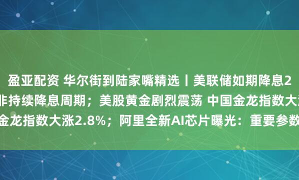 盈亚配资 华尔街到陆家嘴精选丨美联储如期降息25个基点 鲍威尔强调非持续降息周期；美股黄金剧烈震荡 中国金龙指数大涨2.8%；阿里全新AI芯片曝光：重要参数与H20相当！