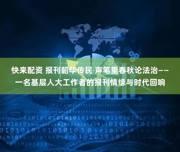 快来配资 报刊韶华传民 声笔里春秋论法治——一名基层人大工作者的报刊情缘与时代回响