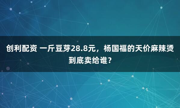 创利配资 一斤豆芽28.8元，杨国福的天价麻辣烫到底卖给谁？