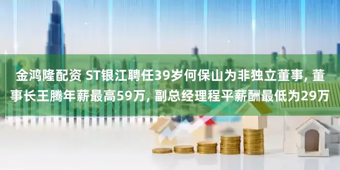 金鸿隆配资 ST银江聘任39岁何保山为非独立董事, 董事长王腾年薪最高59万, 副总经理程平薪酬最低为29万