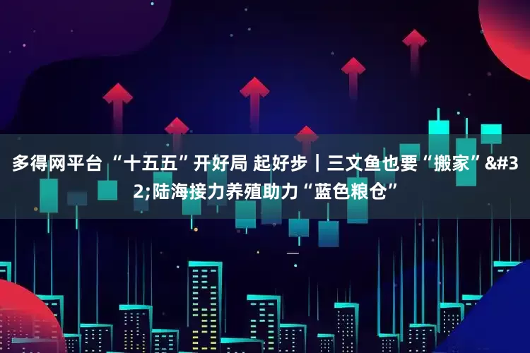 多得网平台 “十五五”开好局 起好步｜三文鱼也要“搬家” 陆海接力养殖助力“蓝色粮仓”