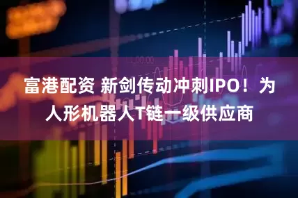 富港配资 新剑传动冲刺IPO！为人形机器人T链一级供应商
