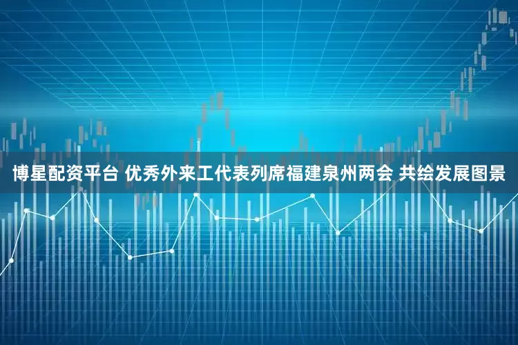 博星配资平台 优秀外来工代表列席福建泉州两会 共绘发展图景