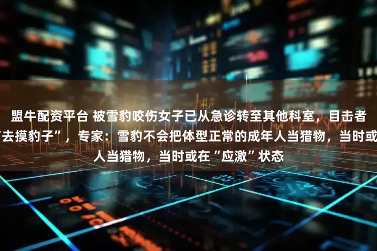 盟牛配资平台 被雪豹咬伤女子已从急诊转至其他科室，目击者称“当事人没有去摸豹子”，专家：雪豹不会把体型正常的成年人当猎物，当时或在“应激”状态