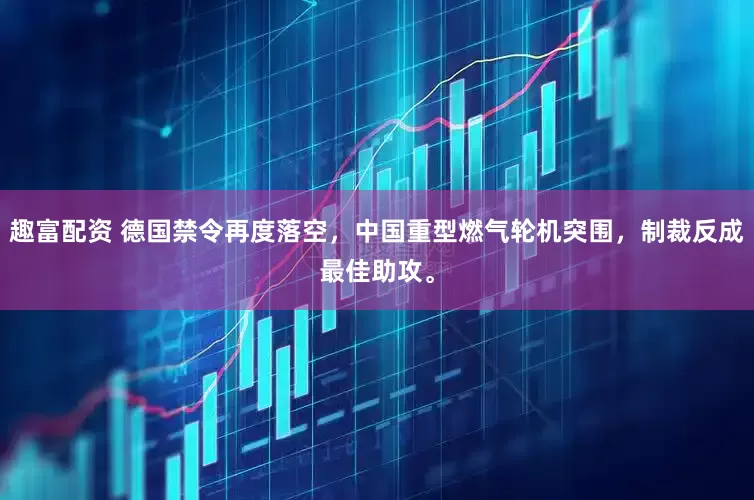 趣富配资 德国禁令再度落空，中国重型燃气轮机突围，制裁反成最佳助攻。